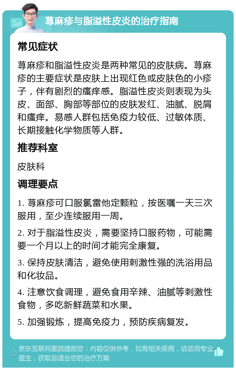 荨麻疹与脂溢性皮炎的治疗指南 常见症状 荨麻疹和脂溢性皮炎是两种常见的皮肤病。荨麻疹的主要症状是皮肤上出现红色或皮肤色的小疹子，伴有剧烈的瘙痒感。脂溢性皮炎则表现为头皮、面部、胸部等部位的皮肤发红、油腻、脱屑和瘙痒。易感人群包括免疫力较低、过敏体质、长期接触化学物质等人群。 推荐科室 皮肤科 调理要点 1. 荨麻疹可口服氯雷他定颗粒，按医嘱一天三次服用，至少连续服用一周。 2. 对于脂溢性皮炎，需要坚持口服药物，可能需要一个月以上的时间才能完全康复。 3. 保持皮肤清洁，避免使用刺激性强的洗浴用品和化妆品。 4. 注意饮食调理，避免食用辛辣、油腻等刺激性食物，多吃新鲜蔬菜和水果。 5. 加强锻炼，提高免疫力，预防疾病复发。