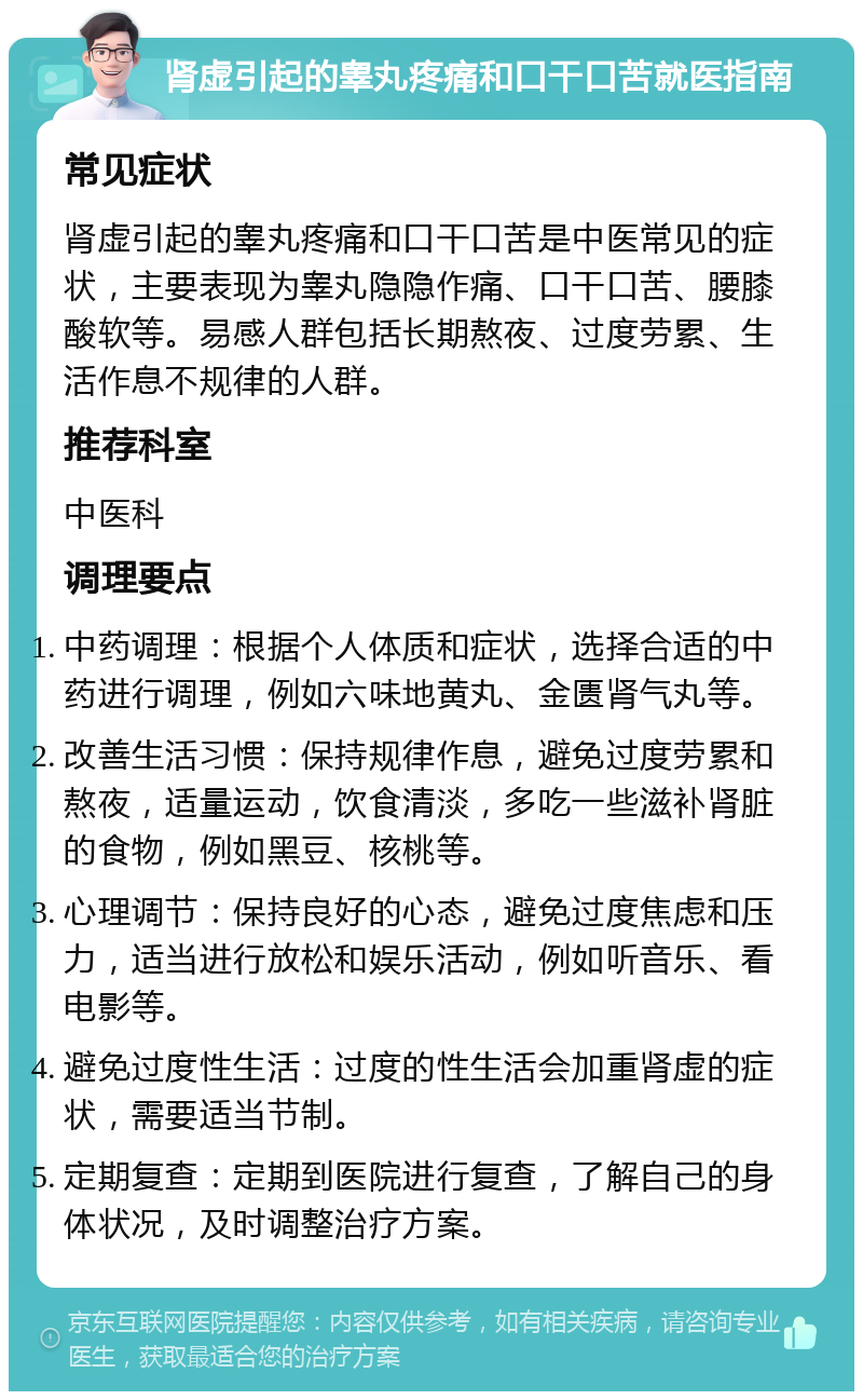 肾虚引起的睾丸疼痛和口干口苦就医指南 常见症状 肾虚引起的睾丸疼痛和口干口苦是中医常见的症状，主要表现为睾丸隐隐作痛、口干口苦、腰膝酸软等。易感人群包括长期熬夜、过度劳累、生活作息不规律的人群。 推荐科室 中医科 调理要点 中药调理：根据个人体质和症状，选择合适的中药进行调理，例如六味地黄丸、金匮肾气丸等。 改善生活习惯：保持规律作息，避免过度劳累和熬夜，适量运动，饮食清淡，多吃一些滋补肾脏的食物，例如黑豆、核桃等。 心理调节：保持良好的心态，避免过度焦虑和压力，适当进行放松和娱乐活动，例如听音乐、看电影等。 避免过度性生活：过度的性生活会加重肾虚的症状，需要适当节制。 定期复查：定期到医院进行复查，了解自己的身体状况，及时调整治疗方案。