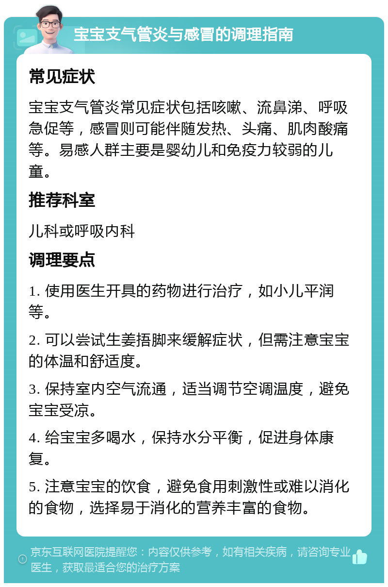 宝宝支气管炎与感冒的调理指南 常见症状 宝宝支气管炎常见症状包括咳嗽、流鼻涕、呼吸急促等，感冒则可能伴随发热、头痛、肌肉酸痛等。易感人群主要是婴幼儿和免疫力较弱的儿童。 推荐科室 儿科或呼吸内科 调理要点 1. 使用医生开具的药物进行治疗，如小儿平润等。 2. 可以尝试生姜捂脚来缓解症状，但需注意宝宝的体温和舒适度。 3. 保持室内空气流通，适当调节空调温度，避免宝宝受凉。 4. 给宝宝多喝水，保持水分平衡，促进身体康复。 5. 注意宝宝的饮食，避免食用刺激性或难以消化的食物，选择易于消化的营养丰富的食物。