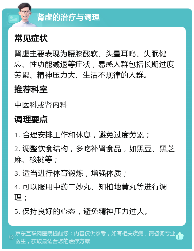 肾虚的治疗与调理 常见症状 肾虚主要表现为腰膝酸软、头晕耳鸣、失眠健忘、性功能减退等症状，易感人群包括长期过度劳累、精神压力大、生活不规律的人群。 推荐科室 中医科或肾内科 调理要点 1. 合理安排工作和休息，避免过度劳累； 2. 调整饮食结构，多吃补肾食品，如黑豆、黑芝麻、核桃等； 3. 适当进行体育锻炼，增强体质； 4. 可以服用中药二妙丸、知柏地黄丸等进行调理； 5. 保持良好的心态，避免精神压力过大。