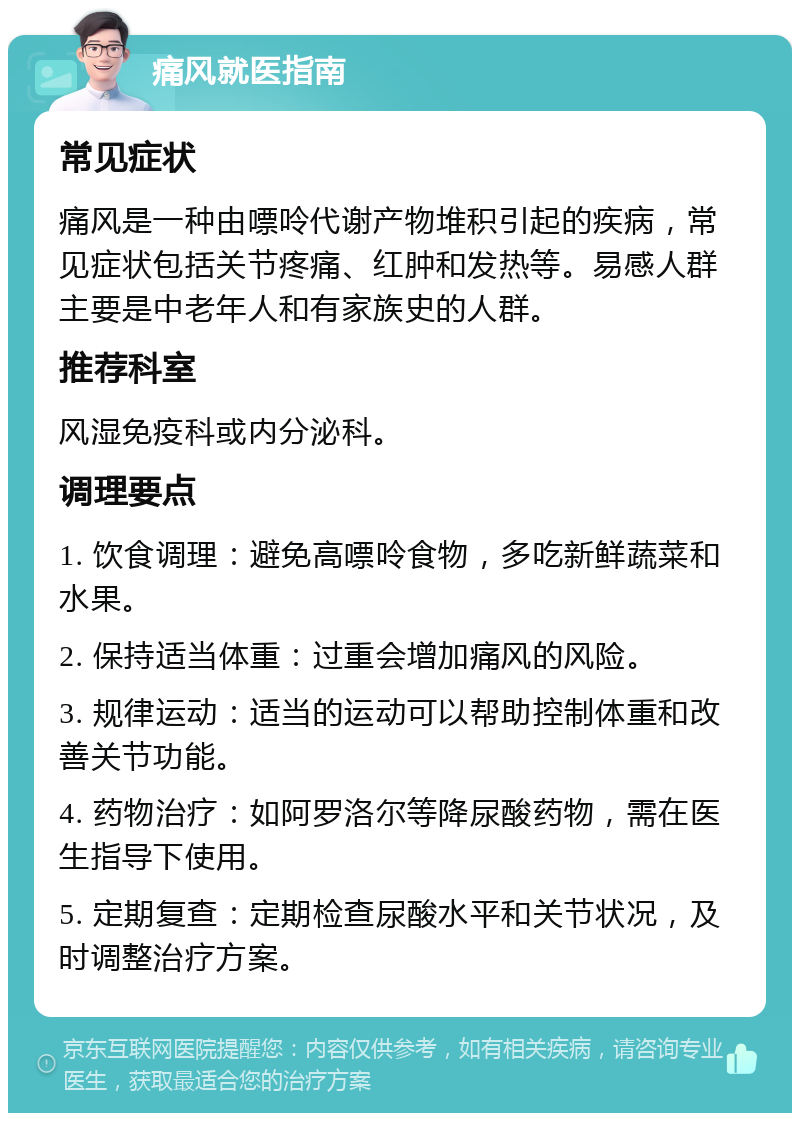 痛风就医指南 常见症状 痛风是一种由嘌呤代谢产物堆积引起的疾病，常见症状包括关节疼痛、红肿和发热等。易感人群主要是中老年人和有家族史的人群。 推荐科室 风湿免疫科或内分泌科。 调理要点 1. 饮食调理：避免高嘌呤食物，多吃新鲜蔬菜和水果。 2. 保持适当体重：过重会增加痛风的风险。 3. 规律运动：适当的运动可以帮助控制体重和改善关节功能。 4. 药物治疗：如阿罗洛尔等降尿酸药物，需在医生指导下使用。 5. 定期复查：定期检查尿酸水平和关节状况，及时调整治疗方案。