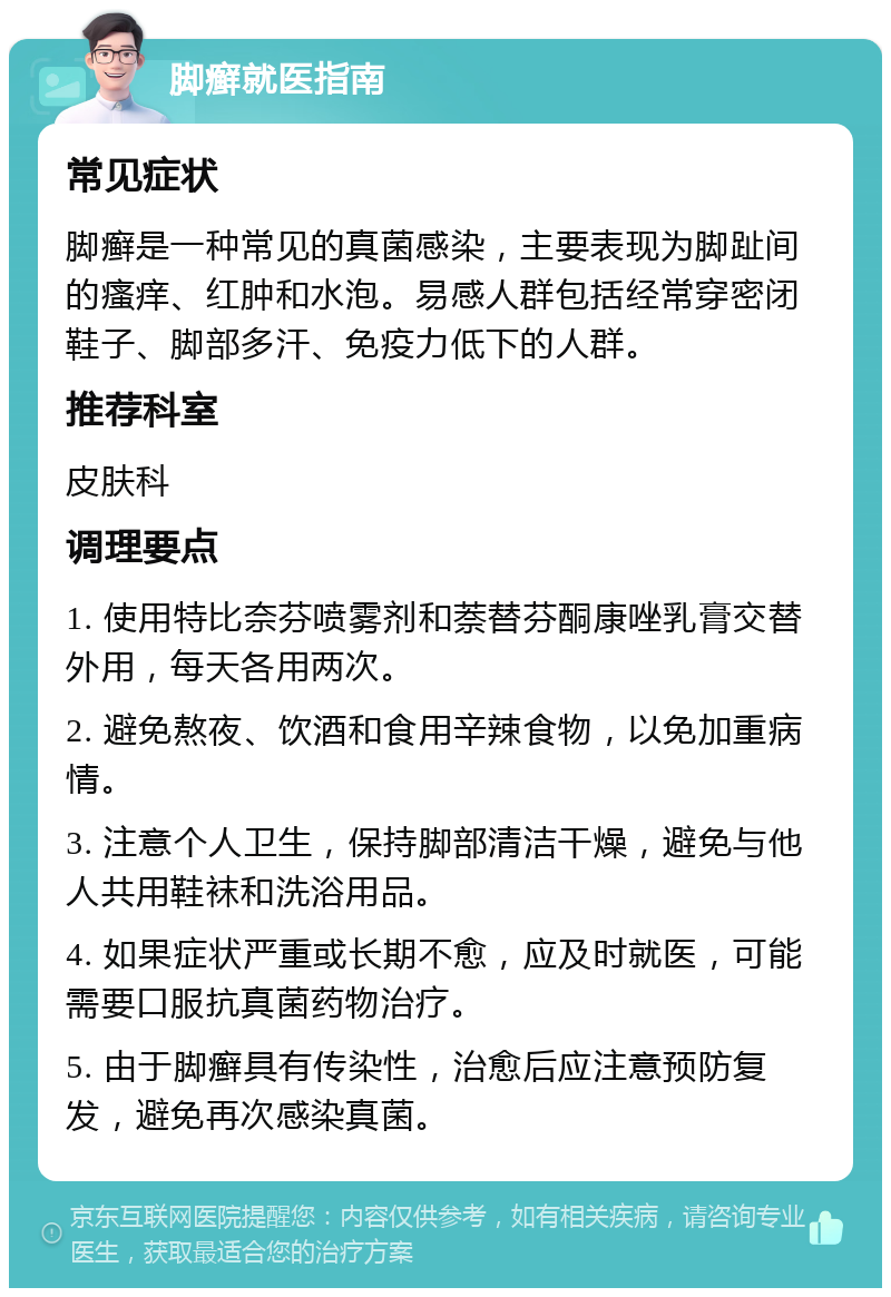 脚癣就医指南 常见症状 脚癣是一种常见的真菌感染，主要表现为脚趾间的瘙痒、红肿和水泡。易感人群包括经常穿密闭鞋子、脚部多汗、免疫力低下的人群。 推荐科室 皮肤科 调理要点 1. 使用特比奈芬喷雾剂和萘替芬酮康唑乳膏交替外用，每天各用两次。 2. 避免熬夜、饮酒和食用辛辣食物，以免加重病情。 3. 注意个人卫生，保持脚部清洁干燥，避免与他人共用鞋袜和洗浴用品。 4. 如果症状严重或长期不愈，应及时就医，可能需要口服抗真菌药物治疗。 5. 由于脚癣具有传染性，治愈后应注意预防复发，避免再次感染真菌。