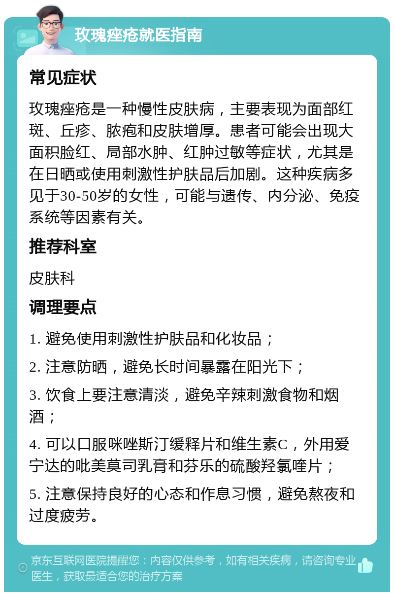 玫瑰痤疮就医指南 常见症状 玫瑰痤疮是一种慢性皮肤病，主要表现为面部红斑、丘疹、脓疱和皮肤增厚。患者可能会出现大面积脸红、局部水肿、红肿过敏等症状，尤其是在日晒或使用刺激性护肤品后加剧。这种疾病多见于30-50岁的女性，可能与遗传、内分泌、免疫系统等因素有关。 推荐科室 皮肤科 调理要点 1. 避免使用刺激性护肤品和化妆品； 2. 注意防晒，避免长时间暴露在阳光下； 3. 饮食上要注意清淡，避免辛辣刺激食物和烟酒； 4. 可以口服咪唑斯汀缓释片和维生素C，外用爱宁达的吡美莫司乳膏和芬乐的硫酸羟氯喹片； 5. 注意保持良好的心态和作息习惯，避免熬夜和过度疲劳。