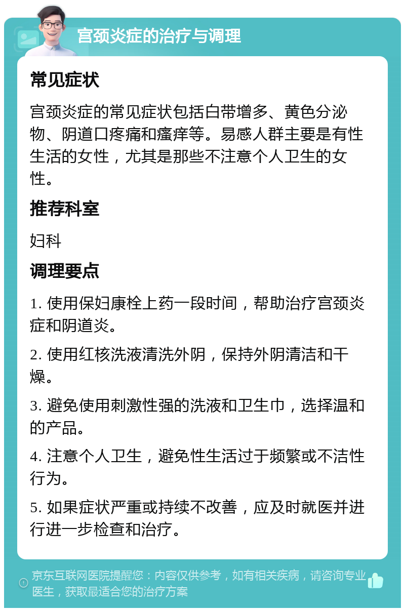 宫颈炎症的治疗与调理 常见症状 宫颈炎症的常见症状包括白带增多、黄色分泌物、阴道口疼痛和瘙痒等。易感人群主要是有性生活的女性，尤其是那些不注意个人卫生的女性。 推荐科室 妇科 调理要点 1. 使用保妇康栓上药一段时间，帮助治疗宫颈炎症和阴道炎。 2. 使用红核洗液清洗外阴，保持外阴清洁和干燥。 3. 避免使用刺激性强的洗液和卫生巾，选择温和的产品。 4. 注意个人卫生，避免性生活过于频繁或不洁性行为。 5. 如果症状严重或持续不改善，应及时就医并进行进一步检查和治疗。