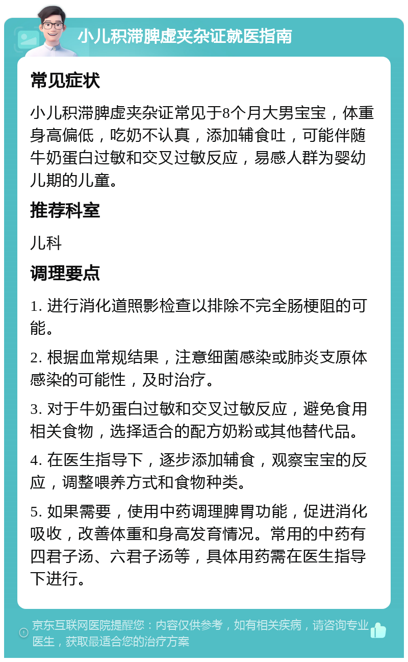 小儿积滞脾虚夹杂证就医指南 常见症状 小儿积滞脾虚夹杂证常见于8个月大男宝宝，体重身高偏低，吃奶不认真，添加辅食吐，可能伴随牛奶蛋白过敏和交叉过敏反应，易感人群为婴幼儿期的儿童。 推荐科室 儿科 调理要点 1. 进行消化道照影检查以排除不完全肠梗阻的可能。 2. 根据血常规结果，注意细菌感染或肺炎支原体感染的可能性，及时治疗。 3. 对于牛奶蛋白过敏和交叉过敏反应，避免食用相关食物，选择适合的配方奶粉或其他替代品。 4. 在医生指导下，逐步添加辅食，观察宝宝的反应，调整喂养方式和食物种类。 5. 如果需要，使用中药调理脾胃功能，促进消化吸收，改善体重和身高发育情况。常用的中药有四君子汤、六君子汤等，具体用药需在医生指导下进行。