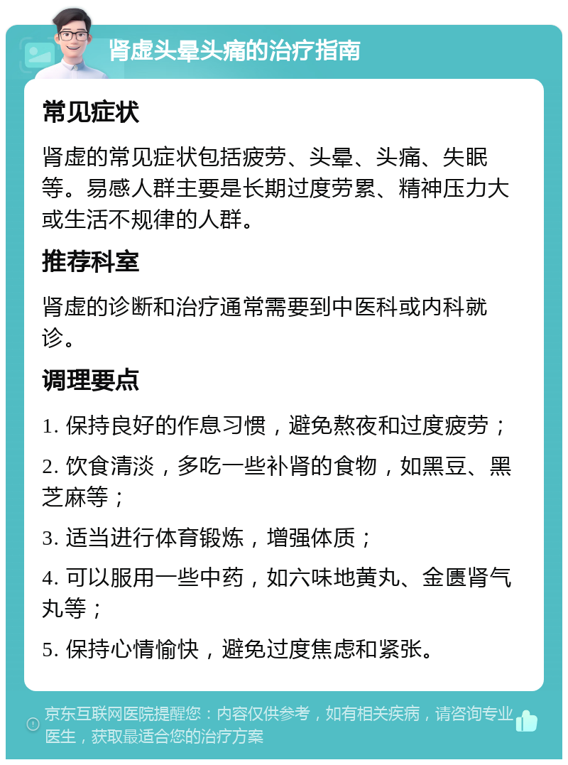 肾虚头晕头痛的治疗指南 常见症状 肾虚的常见症状包括疲劳、头晕、头痛、失眠等。易感人群主要是长期过度劳累、精神压力大或生活不规律的人群。 推荐科室 肾虚的诊断和治疗通常需要到中医科或内科就诊。 调理要点 1. 保持良好的作息习惯，避免熬夜和过度疲劳； 2. 饮食清淡，多吃一些补肾的食物，如黑豆、黑芝麻等； 3. 适当进行体育锻炼，增强体质； 4. 可以服用一些中药，如六味地黄丸、金匮肾气丸等； 5. 保持心情愉快，避免过度焦虑和紧张。