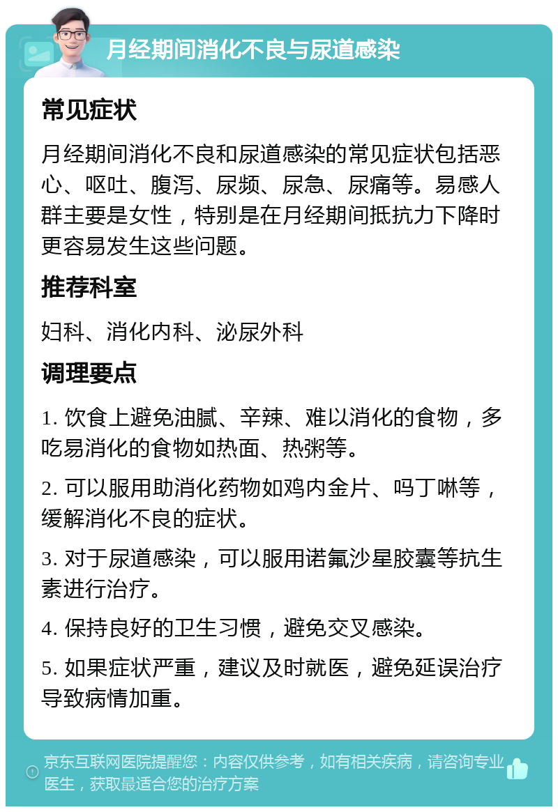 月经期间消化不良与尿道感染 常见症状 月经期间消化不良和尿道感染的常见症状包括恶心、呕吐、腹泻、尿频、尿急、尿痛等。易感人群主要是女性，特别是在月经期间抵抗力下降时更容易发生这些问题。 推荐科室 妇科、消化内科、泌尿外科 调理要点 1. 饮食上避免油腻、辛辣、难以消化的食物，多吃易消化的食物如热面、热粥等。 2. 可以服用助消化药物如鸡内金片、吗丁啉等，缓解消化不良的症状。 3. 对于尿道感染，可以服用诺氟沙星胶囊等抗生素进行治疗。 4. 保持良好的卫生习惯，避免交叉感染。 5. 如果症状严重，建议及时就医，避免延误治疗导致病情加重。