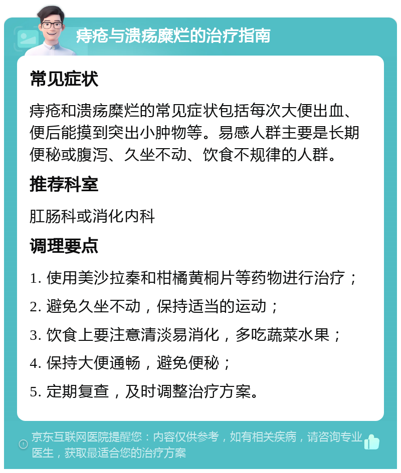 痔疮与溃疡糜烂的治疗指南 常见症状 痔疮和溃疡糜烂的常见症状包括每次大便出血、便后能摸到突出小肿物等。易感人群主要是长期便秘或腹泻、久坐不动、饮食不规律的人群。 推荐科室 肛肠科或消化内科 调理要点 1. 使用美沙拉秦和柑橘黄桐片等药物进行治疗； 2. 避免久坐不动，保持适当的运动； 3. 饮食上要注意清淡易消化，多吃蔬菜水果； 4. 保持大便通畅，避免便秘； 5. 定期复查，及时调整治疗方案。