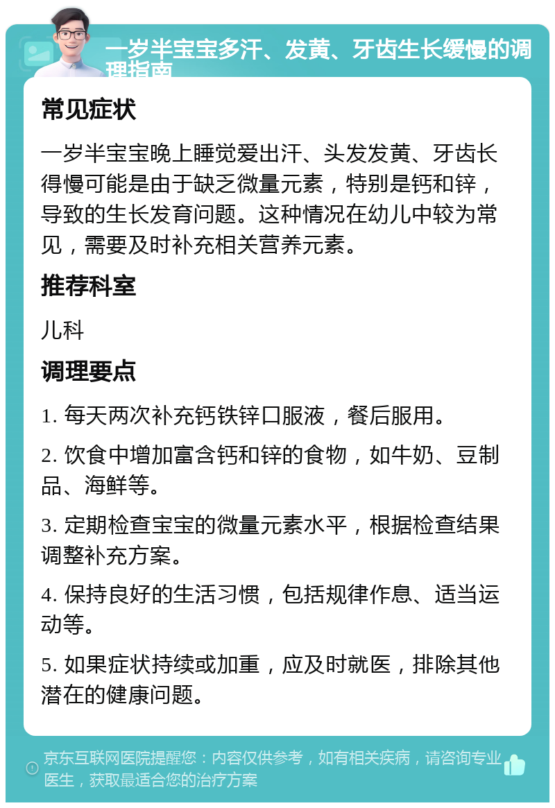 一岁半宝宝多汗、发黄、牙齿生长缓慢的调理指南 常见症状 一岁半宝宝晚上睡觉爱出汗、头发发黄、牙齿长得慢可能是由于缺乏微量元素，特别是钙和锌，导致的生长发育问题。这种情况在幼儿中较为常见，需要及时补充相关营养元素。 推荐科室 儿科 调理要点 1. 每天两次补充钙铁锌口服液，餐后服用。 2. 饮食中增加富含钙和锌的食物，如牛奶、豆制品、海鲜等。 3. 定期检查宝宝的微量元素水平，根据检查结果调整补充方案。 4. 保持良好的生活习惯，包括规律作息、适当运动等。 5. 如果症状持续或加重，应及时就医，排除其他潜在的健康问题。