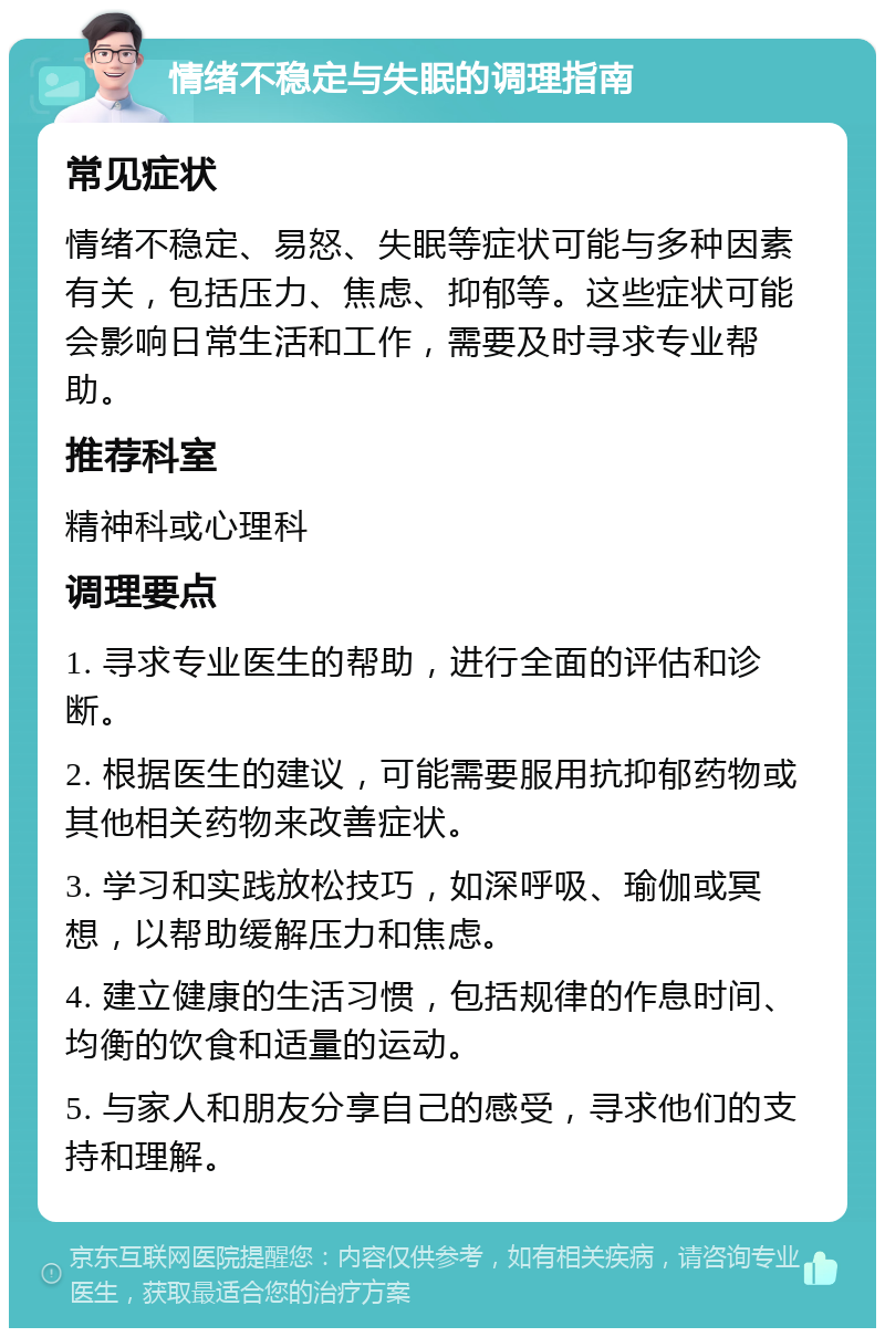 情绪不稳定与失眠的调理指南 常见症状 情绪不稳定、易怒、失眠等症状可能与多种因素有关，包括压力、焦虑、抑郁等。这些症状可能会影响日常生活和工作，需要及时寻求专业帮助。 推荐科室 精神科或心理科 调理要点 1. 寻求专业医生的帮助，进行全面的评估和诊断。 2. 根据医生的建议，可能需要服用抗抑郁药物或其他相关药物来改善症状。 3. 学习和实践放松技巧，如深呼吸、瑜伽或冥想，以帮助缓解压力和焦虑。 4. 建立健康的生活习惯，包括规律的作息时间、均衡的饮食和适量的运动。 5. 与家人和朋友分享自己的感受，寻求他们的支持和理解。