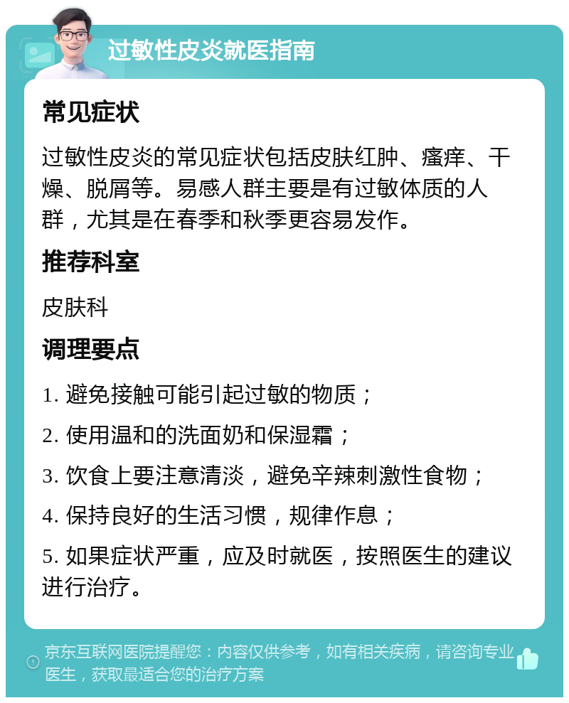 过敏性皮炎就医指南 常见症状 过敏性皮炎的常见症状包括皮肤红肿、瘙痒、干燥、脱屑等。易感人群主要是有过敏体质的人群，尤其是在春季和秋季更容易发作。 推荐科室 皮肤科 调理要点 1. 避免接触可能引起过敏的物质； 2. 使用温和的洗面奶和保湿霜； 3. 饮食上要注意清淡，避免辛辣刺激性食物； 4. 保持良好的生活习惯，规律作息； 5. 如果症状严重，应及时就医，按照医生的建议进行治疗。