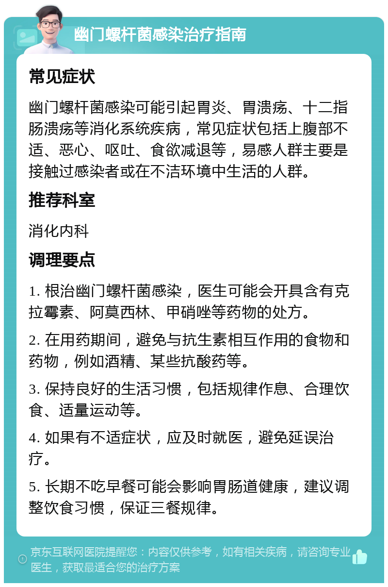 幽门螺杆菌感染治疗指南 常见症状 幽门螺杆菌感染可能引起胃炎、胃溃疡、十二指肠溃疡等消化系统疾病，常见症状包括上腹部不适、恶心、呕吐、食欲减退等，易感人群主要是接触过感染者或在不洁环境中生活的人群。 推荐科室 消化内科 调理要点 1. 根治幽门螺杆菌感染，医生可能会开具含有克拉霉素、阿莫西林、甲硝唑等药物的处方。 2. 在用药期间，避免与抗生素相互作用的食物和药物，例如酒精、某些抗酸药等。 3. 保持良好的生活习惯，包括规律作息、合理饮食、适量运动等。 4. 如果有不适症状，应及时就医，避免延误治疗。 5. 长期不吃早餐可能会影响胃肠道健康，建议调整饮食习惯，保证三餐规律。