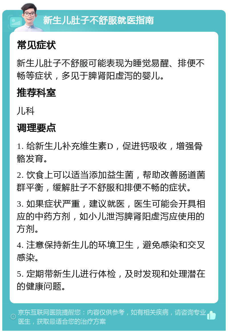 新生儿肚子不舒服就医指南 常见症状 新生儿肚子不舒服可能表现为睡觉易醒、排便不畅等症状，多见于脾肾阳虚泻的婴儿。 推荐科室 儿科 调理要点 1. 给新生儿补充维生素D，促进钙吸收，增强骨骼发育。 2. 饮食上可以适当添加益生菌，帮助改善肠道菌群平衡，缓解肚子不舒服和排便不畅的症状。 3. 如果症状严重，建议就医，医生可能会开具相应的中药方剂，如小儿泄泻脾肾阳虚泻应使用的方剂。 4. 注意保持新生儿的环境卫生，避免感染和交叉感染。 5. 定期带新生儿进行体检，及时发现和处理潜在的健康问题。