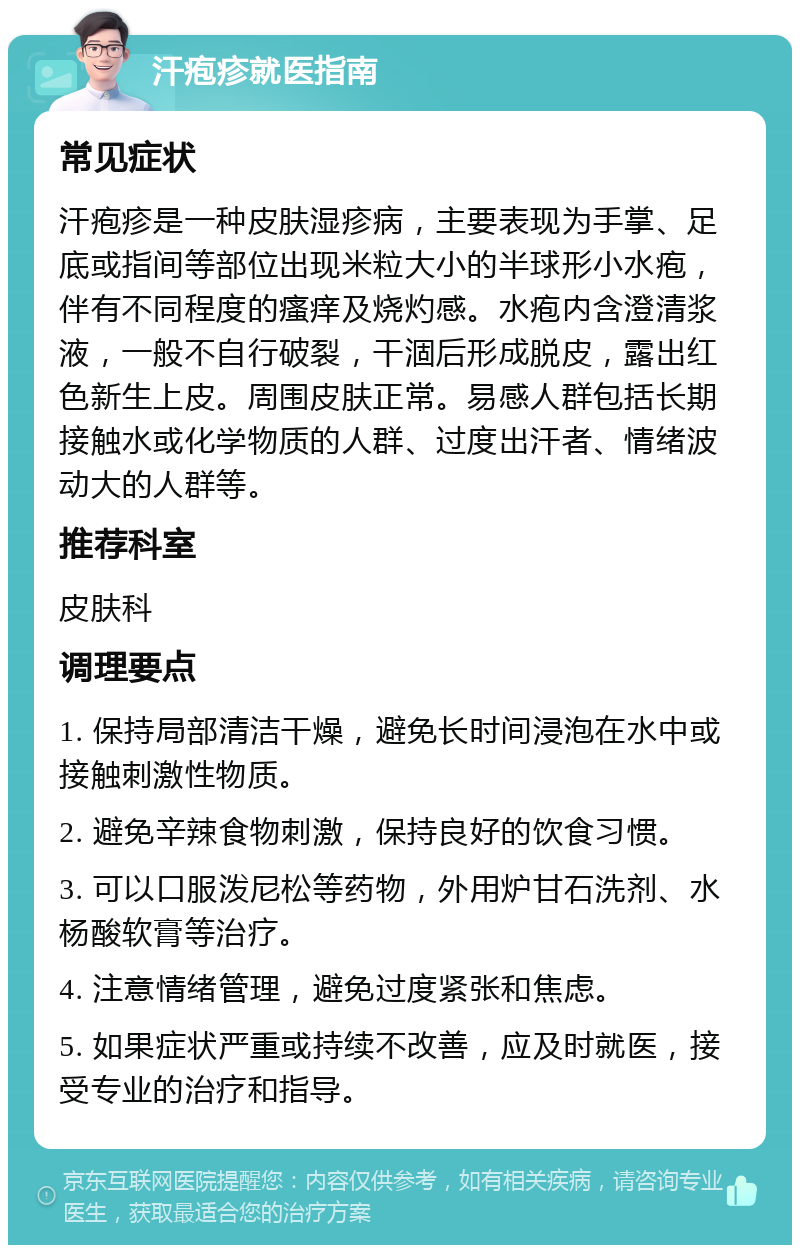 汗疱疹就医指南 常见症状 汗疱疹是一种皮肤湿疹病，主要表现为手掌、足底或指间等部位出现米粒大小的半球形小水疱，伴有不同程度的瘙痒及烧灼感。水疱内含澄清浆液，一般不自行破裂，干涸后形成脱皮，露出红色新生上皮。周围皮肤正常。易感人群包括长期接触水或化学物质的人群、过度出汗者、情绪波动大的人群等。 推荐科室 皮肤科 调理要点 1. 保持局部清洁干燥，避免长时间浸泡在水中或接触刺激性物质。 2. 避免辛辣食物刺激，保持良好的饮食习惯。 3. 可以口服泼尼松等药物，外用炉甘石洗剂、水杨酸软膏等治疗。 4. 注意情绪管理，避免过度紧张和焦虑。 5. 如果症状严重或持续不改善，应及时就医，接受专业的治疗和指导。