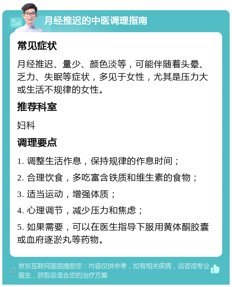 月经推迟的中医调理指南 常见症状 月经推迟、量少、颜色淡等，可能伴随着头晕、乏力、失眠等症状，多见于女性，尤其是压力大或生活不规律的女性。 推荐科室 妇科 调理要点 1. 调整生活作息，保持规律的作息时间； 2. 合理饮食，多吃富含铁质和维生素的食物； 3. 适当运动，增强体质； 4. 心理调节，减少压力和焦虑； 5. 如果需要，可以在医生指导下服用黄体酮胶囊或血府逐淤丸等药物。