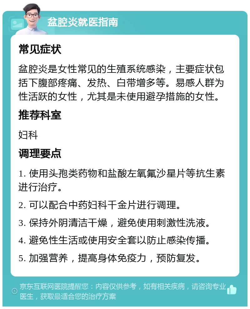 盆腔炎就医指南 常见症状 盆腔炎是女性常见的生殖系统感染，主要症状包括下腹部疼痛、发热、白带增多等。易感人群为性活跃的女性，尤其是未使用避孕措施的女性。 推荐科室 妇科 调理要点 1. 使用头孢类药物和盐酸左氧氟沙星片等抗生素进行治疗。 2. 可以配合中药妇科千金片进行调理。 3. 保持外阴清洁干燥，避免使用刺激性洗液。 4. 避免性生活或使用安全套以防止感染传播。 5. 加强营养，提高身体免疫力，预防复发。