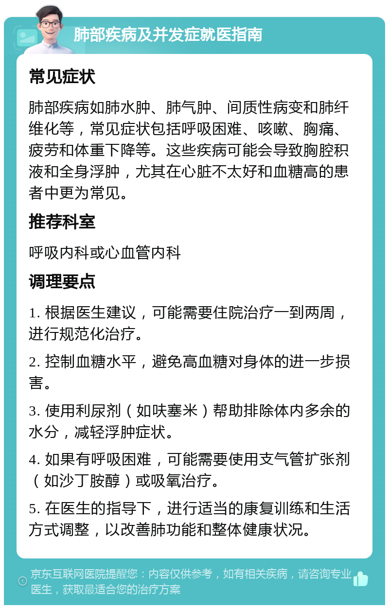 肺部疾病及并发症就医指南 常见症状 肺部疾病如肺水肿、肺气肿、间质性病变和肺纤维化等，常见症状包括呼吸困难、咳嗽、胸痛、疲劳和体重下降等。这些疾病可能会导致胸腔积液和全身浮肿，尤其在心脏不太好和血糖高的患者中更为常见。 推荐科室 呼吸内科或心血管内科 调理要点 1. 根据医生建议，可能需要住院治疗一到两周，进行规范化治疗。 2. 控制血糖水平，避免高血糖对身体的进一步损害。 3. 使用利尿剂（如呋塞米）帮助排除体内多余的水分，减轻浮肿症状。 4. 如果有呼吸困难，可能需要使用支气管扩张剂（如沙丁胺醇）或吸氧治疗。 5. 在医生的指导下，进行适当的康复训练和生活方式调整，以改善肺功能和整体健康状况。