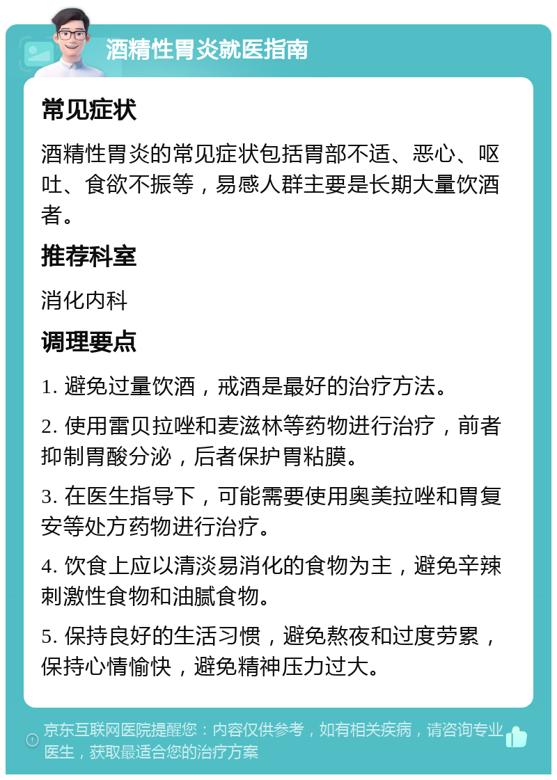 酒精性胃炎就医指南 常见症状 酒精性胃炎的常见症状包括胃部不适、恶心、呕吐、食欲不振等，易感人群主要是长期大量饮酒者。 推荐科室 消化内科 调理要点 1. 避免过量饮酒，戒酒是最好的治疗方法。 2. 使用雷贝拉唑和麦滋林等药物进行治疗，前者抑制胃酸分泌，后者保护胃粘膜。 3. 在医生指导下，可能需要使用奥美拉唑和胃复安等处方药物进行治疗。 4. 饮食上应以清淡易消化的食物为主，避免辛辣刺激性食物和油腻食物。 5. 保持良好的生活习惯，避免熬夜和过度劳累，保持心情愉快，避免精神压力过大。