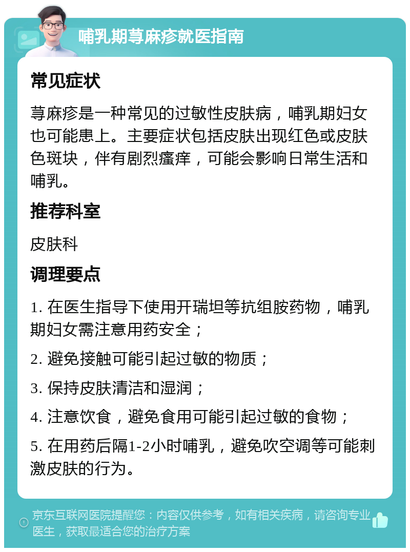 哺乳期荨麻疹就医指南 常见症状 荨麻疹是一种常见的过敏性皮肤病，哺乳期妇女也可能患上。主要症状包括皮肤出现红色或皮肤色斑块，伴有剧烈瘙痒，可能会影响日常生活和哺乳。 推荐科室 皮肤科 调理要点 1. 在医生指导下使用开瑞坦等抗组胺药物，哺乳期妇女需注意用药安全； 2. 避免接触可能引起过敏的物质； 3. 保持皮肤清洁和湿润； 4. 注意饮食，避免食用可能引起过敏的食物； 5. 在用药后隔1-2小时哺乳，避免吹空调等可能刺激皮肤的行为。