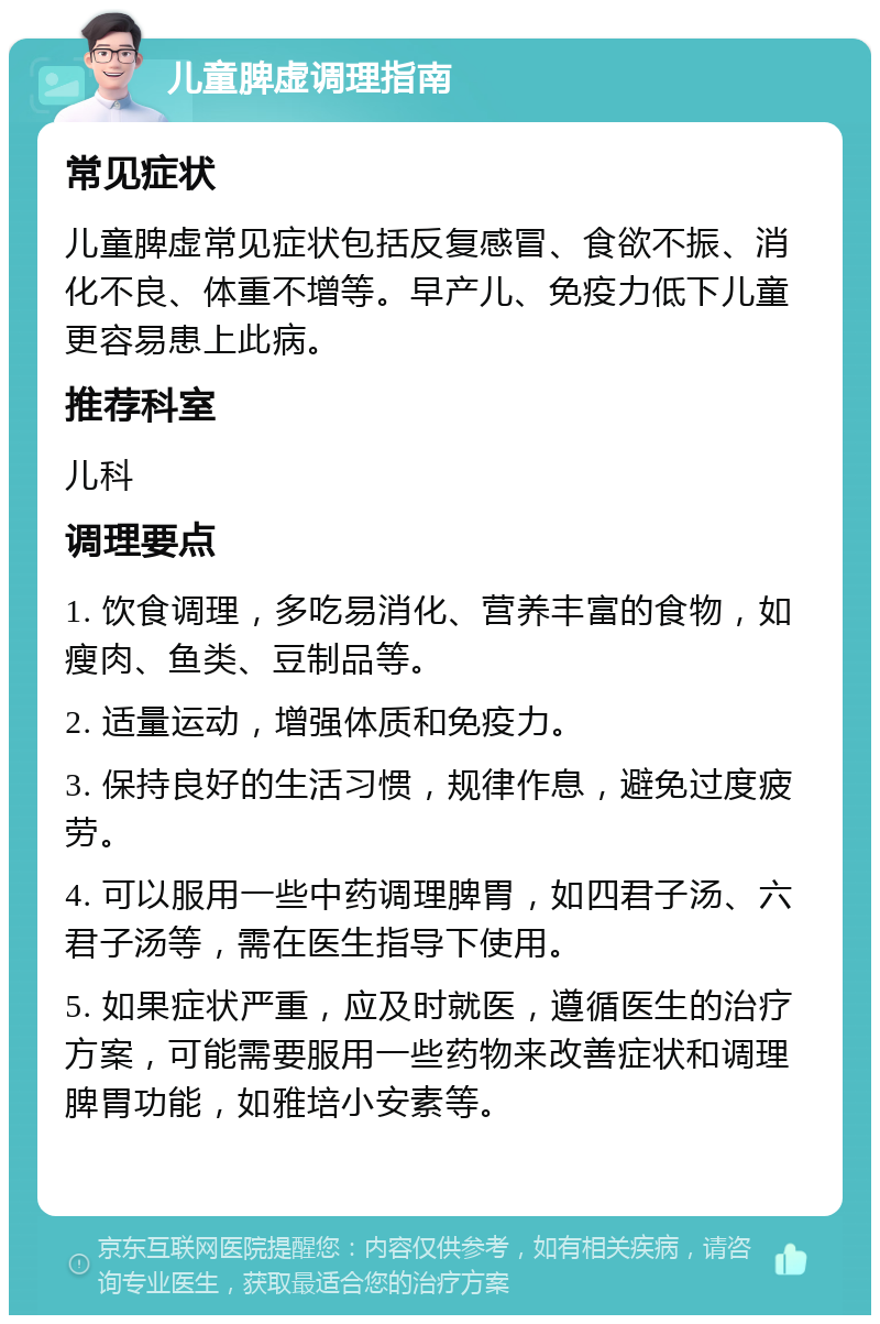 儿童脾虚调理指南 常见症状 儿童脾虚常见症状包括反复感冒、食欲不振、消化不良、体重不增等。早产儿、免疫力低下儿童更容易患上此病。 推荐科室 儿科 调理要点 1. 饮食调理，多吃易消化、营养丰富的食物，如瘦肉、鱼类、豆制品等。 2. 适量运动，增强体质和免疫力。 3. 保持良好的生活习惯，规律作息，避免过度疲劳。 4. 可以服用一些中药调理脾胃，如四君子汤、六君子汤等，需在医生指导下使用。 5. 如果症状严重，应及时就医，遵循医生的治疗方案，可能需要服用一些药物来改善症状和调理脾胃功能，如雅培小安素等。