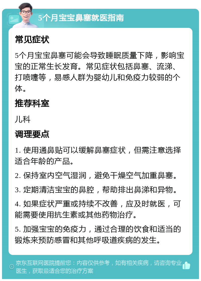 5个月宝宝鼻塞就医指南 常见症状 5个月宝宝鼻塞可能会导致睡眠质量下降，影响宝宝的正常生长发育。常见症状包括鼻塞、流涕、打喷嚏等，易感人群为婴幼儿和免疫力较弱的个体。 推荐科室 儿科 调理要点 1. 使用通鼻贴可以缓解鼻塞症状，但需注意选择适合年龄的产品。 2. 保持室内空气湿润，避免干燥空气加重鼻塞。 3. 定期清洁宝宝的鼻腔，帮助排出鼻涕和异物。 4. 如果症状严重或持续不改善，应及时就医，可能需要使用抗生素或其他药物治疗。 5. 加强宝宝的免疫力，通过合理的饮食和适当的锻炼来预防感冒和其他呼吸道疾病的发生。