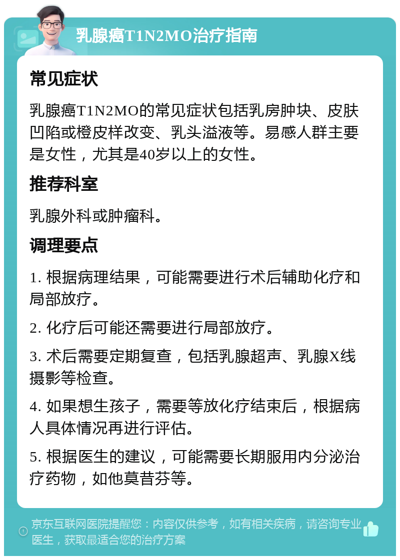 乳腺癌T1N2MO治疗指南 常见症状 乳腺癌T1N2MO的常见症状包括乳房肿块、皮肤凹陷或橙皮样改变、乳头溢液等。易感人群主要是女性，尤其是40岁以上的女性。 推荐科室 乳腺外科或肿瘤科。 调理要点 1. 根据病理结果，可能需要进行术后辅助化疗和局部放疗。 2. 化疗后可能还需要进行局部放疗。 3. 术后需要定期复查，包括乳腺超声、乳腺X线摄影等检查。 4. 如果想生孩子，需要等放化疗结束后，根据病人具体情况再进行评估。 5. 根据医生的建议，可能需要长期服用内分泌治疗药物，如他莫昔芬等。