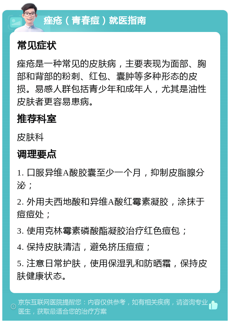 痤疮（青春痘）就医指南 常见症状 痤疮是一种常见的皮肤病，主要表现为面部、胸部和背部的粉刺、红包、囊肿等多种形态的皮损。易感人群包括青少年和成年人，尤其是油性皮肤者更容易患病。 推荐科室 皮肤科 调理要点 1. 口服异维A酸胶囊至少一个月，抑制皮脂腺分泌； 2. 外用夫西地酸和异维A酸红霉素凝胶，涂抹于痘痘处； 3. 使用克林霉素磷酸酯凝胶治疗红色痘包； 4. 保持皮肤清洁，避免挤压痘痘； 5. 注意日常护肤，使用保湿乳和防晒霜，保持皮肤健康状态。