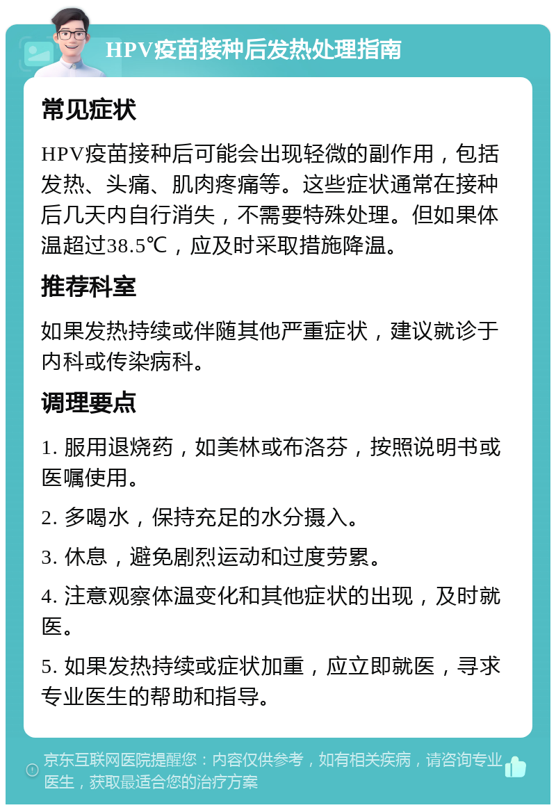 HPV疫苗接种后发热处理指南 常见症状 HPV疫苗接种后可能会出现轻微的副作用，包括发热、头痛、肌肉疼痛等。这些症状通常在接种后几天内自行消失，不需要特殊处理。但如果体温超过38.5℃，应及时采取措施降温。 推荐科室 如果发热持续或伴随其他严重症状，建议就诊于内科或传染病科。 调理要点 1. 服用退烧药，如美林或布洛芬，按照说明书或医嘱使用。 2. 多喝水，保持充足的水分摄入。 3. 休息，避免剧烈运动和过度劳累。 4. 注意观察体温变化和其他症状的出现，及时就医。 5. 如果发热持续或症状加重，应立即就医，寻求专业医生的帮助和指导。