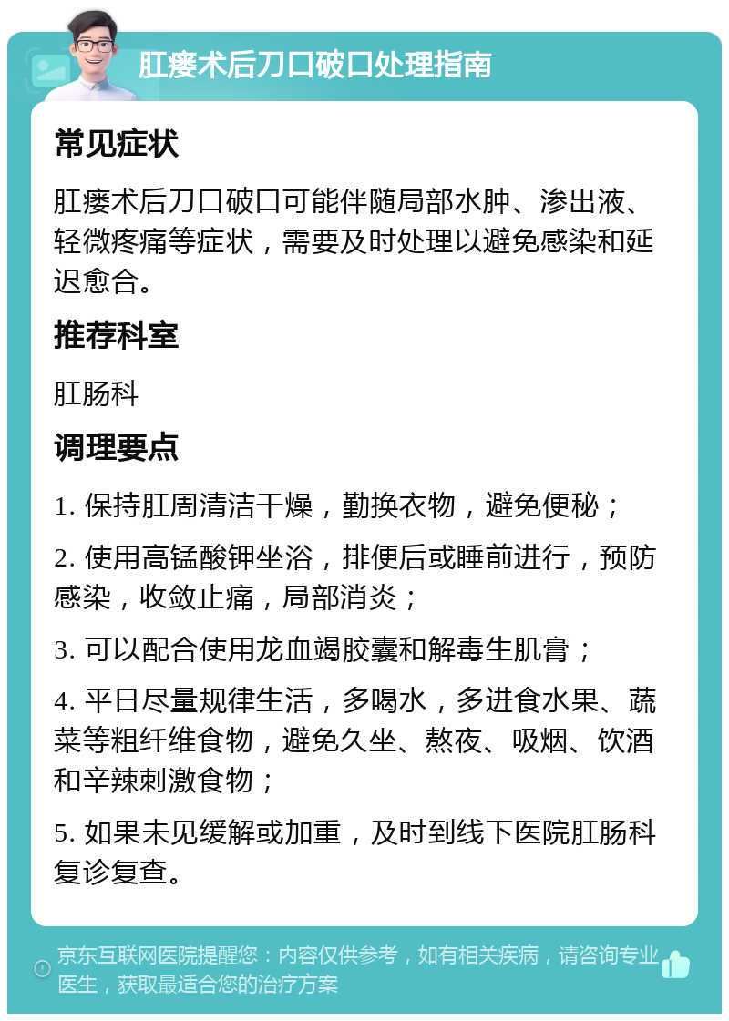 肛瘘术后刀口破口处理指南 常见症状 肛瘘术后刀口破口可能伴随局部水肿、渗出液、轻微疼痛等症状，需要及时处理以避免感染和延迟愈合。 推荐科室 肛肠科 调理要点 1. 保持肛周清洁干燥，勤换衣物，避免便秘； 2. 使用高锰酸钾坐浴，排便后或睡前进行，预防感染，收敛止痛，局部消炎； 3. 可以配合使用龙血竭胶囊和解毒生肌膏； 4. 平日尽量规律生活，多喝水，多进食水果、蔬菜等粗纤维食物，避免久坐、熬夜、吸烟、饮酒和辛辣刺激食物； 5. 如果未见缓解或加重，及时到线下医院肛肠科复诊复查。