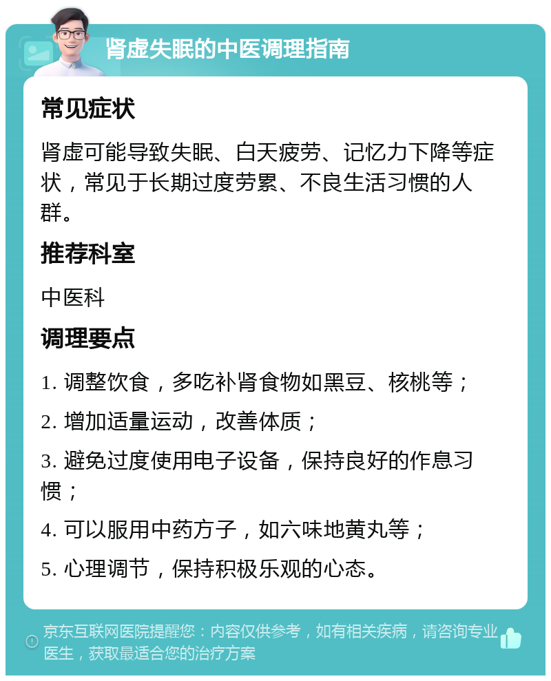 肾虚失眠的中医调理指南 常见症状 肾虚可能导致失眠、白天疲劳、记忆力下降等症状，常见于长期过度劳累、不良生活习惯的人群。 推荐科室 中医科 调理要点 1. 调整饮食，多吃补肾食物如黑豆、核桃等； 2. 增加适量运动，改善体质； 3. 避免过度使用电子设备，保持良好的作息习惯； 4. 可以服用中药方子，如六味地黄丸等； 5. 心理调节，保持积极乐观的心态。