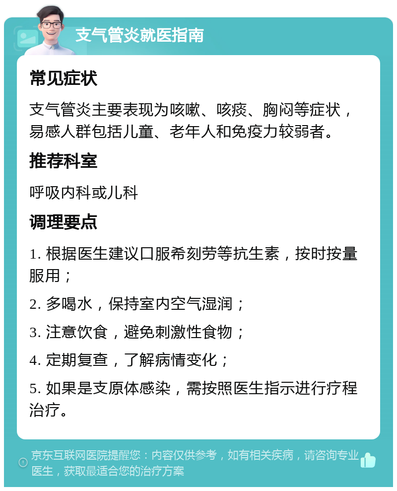 支气管炎就医指南 常见症状 支气管炎主要表现为咳嗽、咳痰、胸闷等症状，易感人群包括儿童、老年人和免疫力较弱者。 推荐科室 呼吸内科或儿科 调理要点 1. 根据医生建议口服希刻劳等抗生素，按时按量服用； 2. 多喝水，保持室内空气湿润； 3. 注意饮食，避免刺激性食物； 4. 定期复查，了解病情变化； 5. 如果是支原体感染，需按照医生指示进行疗程治疗。