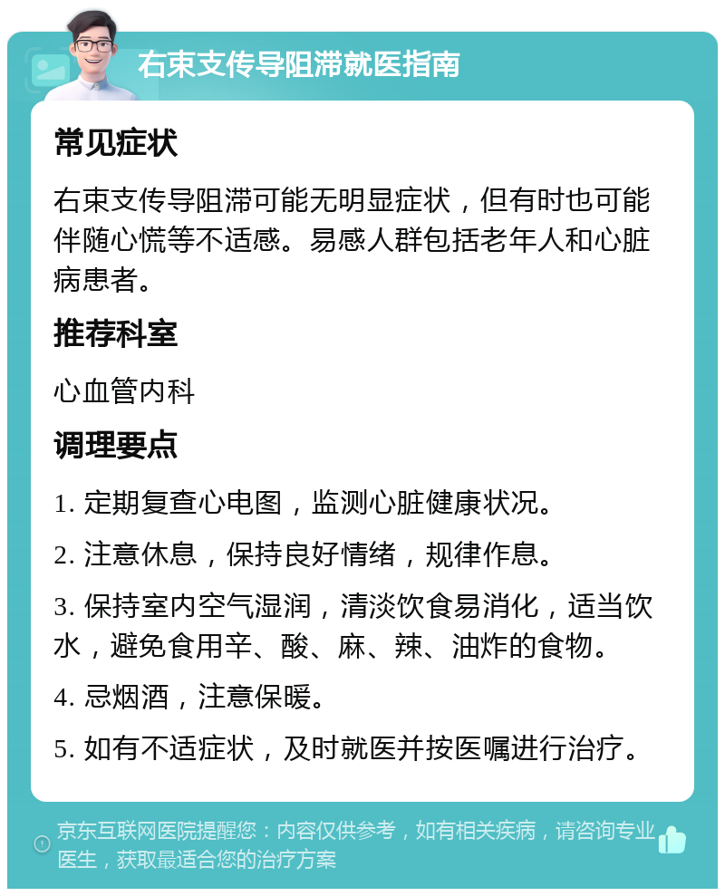 右束支传导阻滞就医指南 常见症状 右束支传导阻滞可能无明显症状，但有时也可能伴随心慌等不适感。易感人群包括老年人和心脏病患者。 推荐科室 心血管内科 调理要点 1. 定期复查心电图，监测心脏健康状况。 2. 注意休息，保持良好情绪，规律作息。 3. 保持室内空气湿润，清淡饮食易消化，适当饮水，避免食用辛、酸、麻、辣、油炸的食物。 4. 忌烟酒，注意保暖。 5. 如有不适症状，及时就医并按医嘱进行治疗。