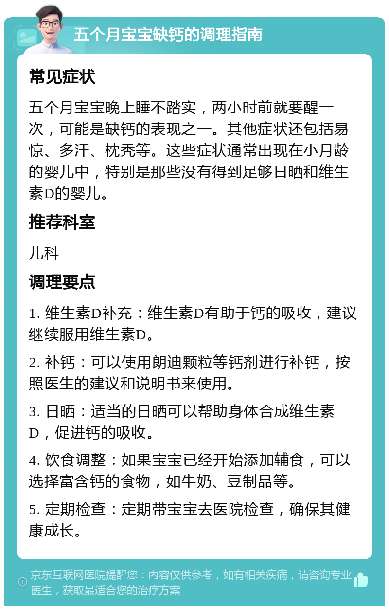 五个月宝宝缺钙的调理指南 常见症状 五个月宝宝晚上睡不踏实，两小时前就要醒一次，可能是缺钙的表现之一。其他症状还包括易惊、多汗、枕秃等。这些症状通常出现在小月龄的婴儿中，特别是那些没有得到足够日晒和维生素D的婴儿。 推荐科室 儿科 调理要点 1. 维生素D补充：维生素D有助于钙的吸收，建议继续服用维生素D。 2. 补钙：可以使用朗迪颗粒等钙剂进行补钙，按照医生的建议和说明书来使用。 3. 日晒：适当的日晒可以帮助身体合成维生素D，促进钙的吸收。 4. 饮食调整：如果宝宝已经开始添加辅食，可以选择富含钙的食物，如牛奶、豆制品等。 5. 定期检查：定期带宝宝去医院检查，确保其健康成长。