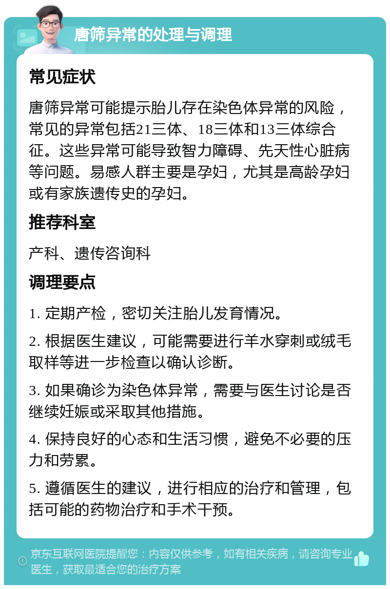 唐筛异常的处理与调理 常见症状 唐筛异常可能提示胎儿存在染色体异常的风险，常见的异常包括21三体、18三体和13三体综合征。这些异常可能导致智力障碍、先天性心脏病等问题。易感人群主要是孕妇，尤其是高龄孕妇或有家族遗传史的孕妇。 推荐科室 产科、遗传咨询科 调理要点 1. 定期产检，密切关注胎儿发育情况。 2. 根据医生建议，可能需要进行羊水穿刺或绒毛取样等进一步检查以确认诊断。 3. 如果确诊为染色体异常，需要与医生讨论是否继续妊娠或采取其他措施。 4. 保持良好的心态和生活习惯，避免不必要的压力和劳累。 5. 遵循医生的建议，进行相应的治疗和管理，包括可能的药物治疗和手术干预。