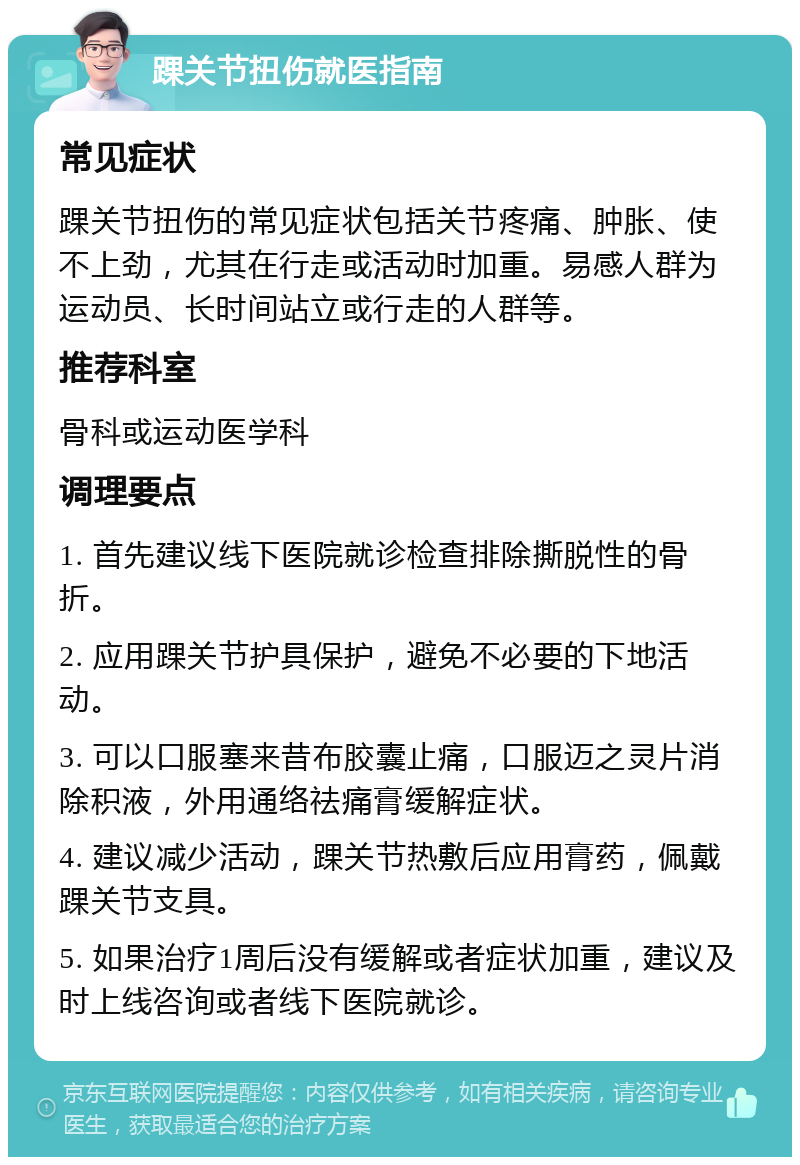 踝关节扭伤就医指南 常见症状 踝关节扭伤的常见症状包括关节疼痛、肿胀、使不上劲，尤其在行走或活动时加重。易感人群为运动员、长时间站立或行走的人群等。 推荐科室 骨科或运动医学科 调理要点 1. 首先建议线下医院就诊检查排除撕脱性的骨折。 2. 应用踝关节护具保护，避免不必要的下地活动。 3. 可以口服塞来昔布胶囊止痛，口服迈之灵片消除积液，外用通络祛痛膏缓解症状。 4. 建议减少活动，踝关节热敷后应用膏药，佩戴踝关节支具。 5. 如果治疗1周后没有缓解或者症状加重，建议及时上线咨询或者线下医院就诊。