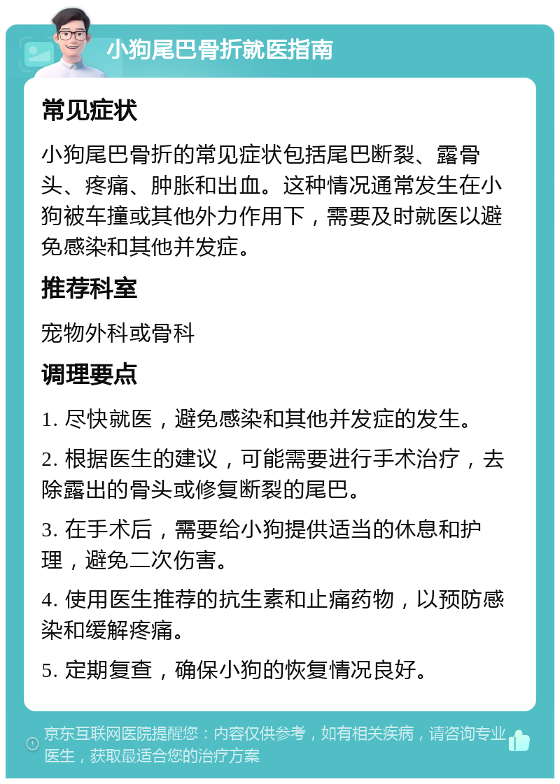 小狗尾巴骨折就医指南 常见症状 小狗尾巴骨折的常见症状包括尾巴断裂、露骨头、疼痛、肿胀和出血。这种情况通常发生在小狗被车撞或其他外力作用下，需要及时就医以避免感染和其他并发症。 推荐科室 宠物外科或骨科 调理要点 1. 尽快就医，避免感染和其他并发症的发生。 2. 根据医生的建议，可能需要进行手术治疗，去除露出的骨头或修复断裂的尾巴。 3. 在手术后，需要给小狗提供适当的休息和护理，避免二次伤害。 4. 使用医生推荐的抗生素和止痛药物，以预防感染和缓解疼痛。 5. 定期复查，确保小狗的恢复情况良好。