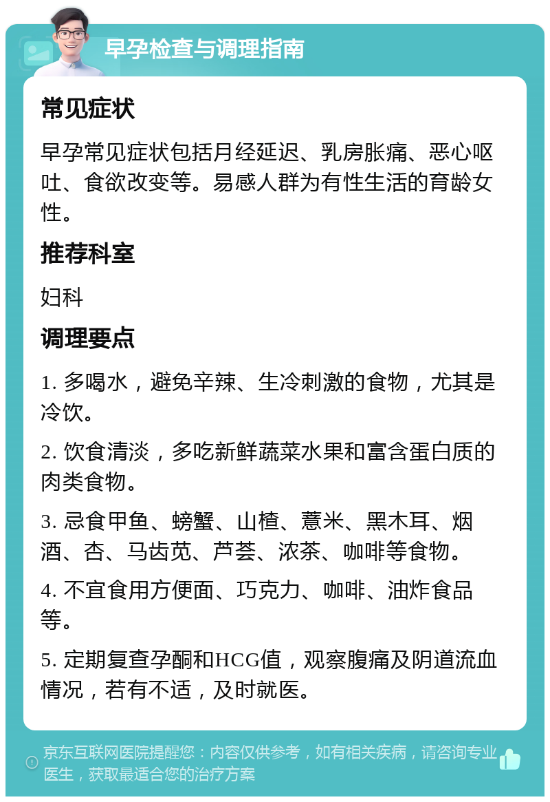 早孕检查与调理指南 常见症状 早孕常见症状包括月经延迟、乳房胀痛、恶心呕吐、食欲改变等。易感人群为有性生活的育龄女性。 推荐科室 妇科 调理要点 1. 多喝水，避免辛辣、生冷刺激的食物，尤其是冷饮。 2. 饮食清淡，多吃新鲜蔬菜水果和富含蛋白质的肉类食物。 3. 忌食甲鱼、螃蟹、山楂、薏米、黑木耳、烟酒、杏、马齿苋、芦荟、浓茶、咖啡等食物。 4. 不宜食用方便面、巧克力、咖啡、油炸食品等。 5. 定期复查孕酮和HCG值，观察腹痛及阴道流血情况，若有不适，及时就医。