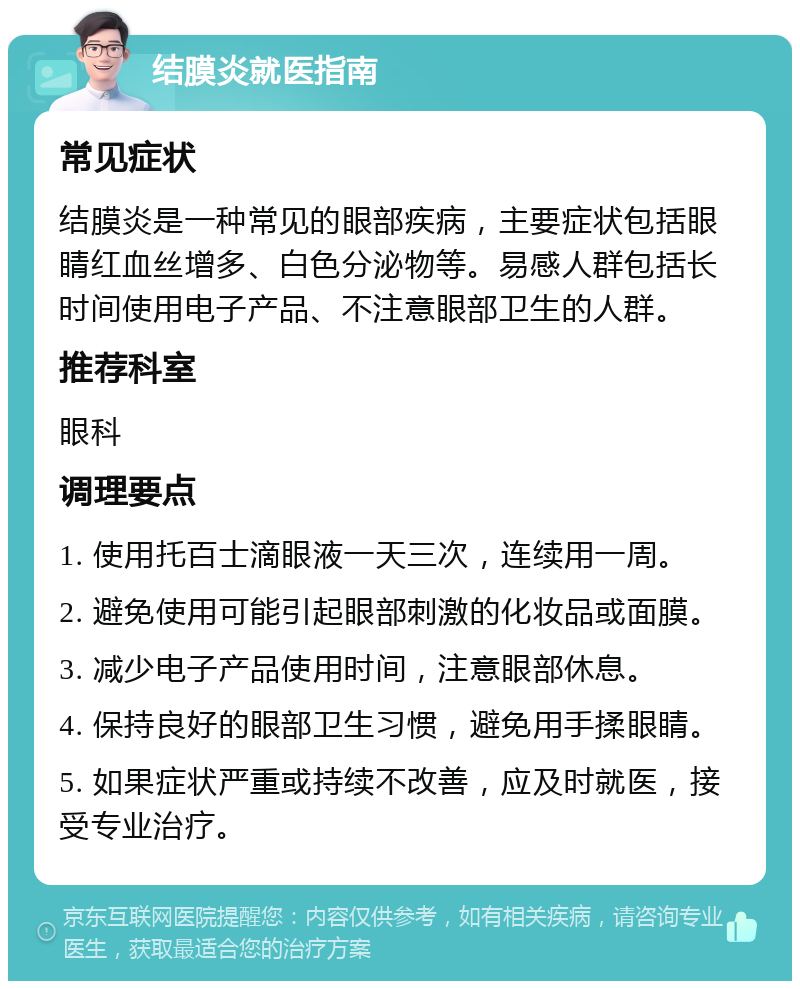 结膜炎就医指南 常见症状 结膜炎是一种常见的眼部疾病，主要症状包括眼睛红血丝增多、白色分泌物等。易感人群包括长时间使用电子产品、不注意眼部卫生的人群。 推荐科室 眼科 调理要点 1. 使用托百士滴眼液一天三次，连续用一周。 2. 避免使用可能引起眼部刺激的化妆品或面膜。 3. 减少电子产品使用时间，注意眼部休息。 4. 保持良好的眼部卫生习惯，避免用手揉眼睛。 5. 如果症状严重或持续不改善，应及时就医，接受专业治疗。