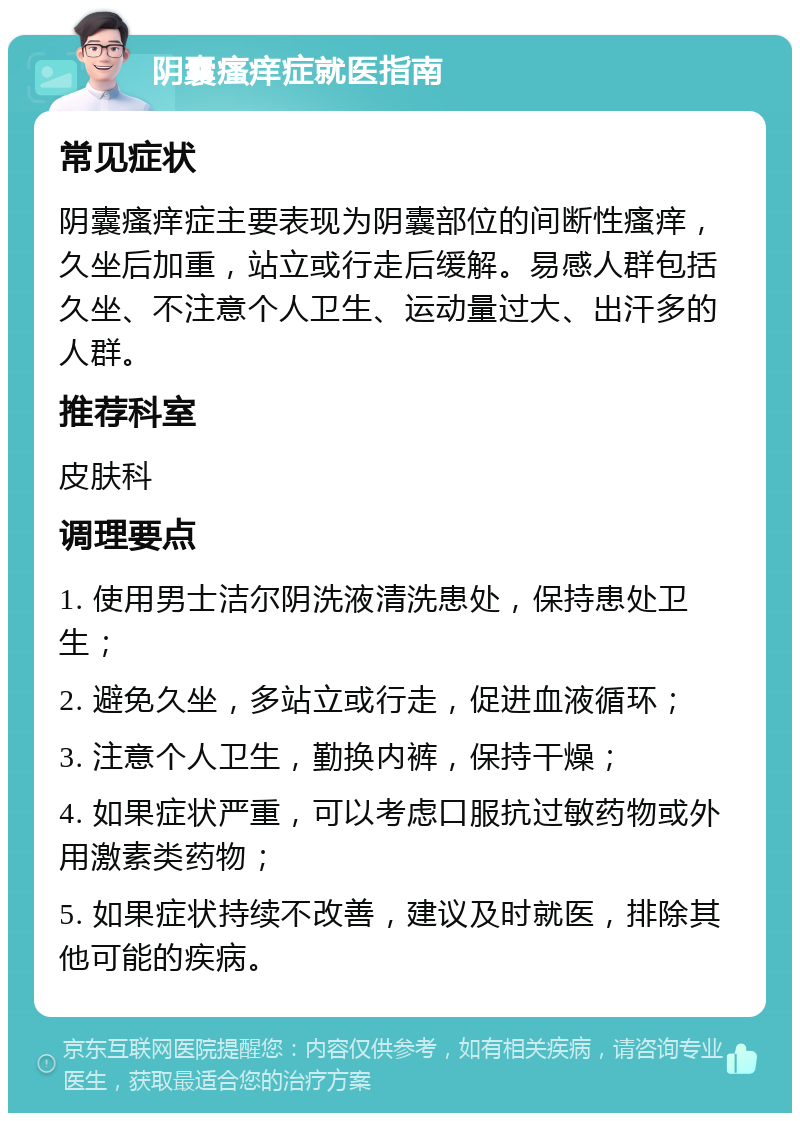 阴囊瘙痒症就医指南 常见症状 阴囊瘙痒症主要表现为阴囊部位的间断性瘙痒，久坐后加重，站立或行走后缓解。易感人群包括久坐、不注意个人卫生、运动量过大、出汗多的人群。 推荐科室 皮肤科 调理要点 1. 使用男士洁尔阴洗液清洗患处，保持患处卫生； 2. 避免久坐，多站立或行走，促进血液循环； 3. 注意个人卫生，勤换内裤，保持干燥； 4. 如果症状严重，可以考虑口服抗过敏药物或外用激素类药物； 5. 如果症状持续不改善，建议及时就医，排除其他可能的疾病。