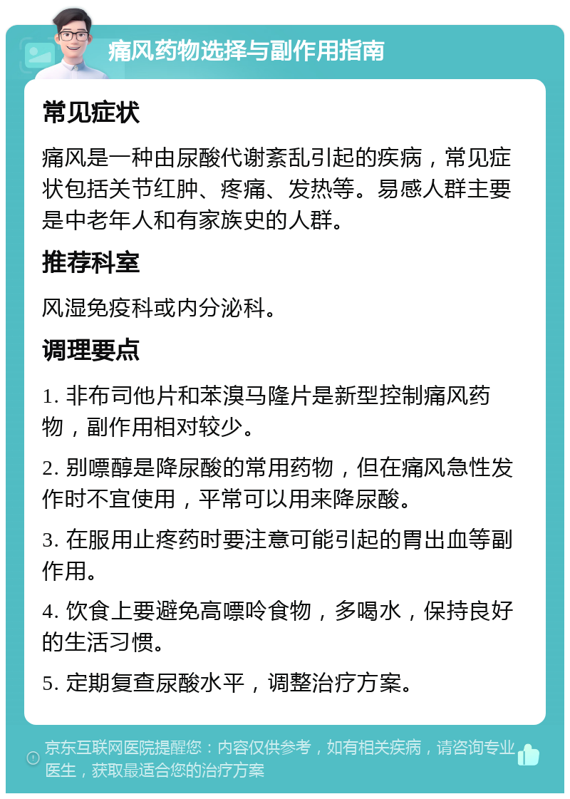 痛风药物选择与副作用指南 常见症状 痛风是一种由尿酸代谢紊乱引起的疾病，常见症状包括关节红肿、疼痛、发热等。易感人群主要是中老年人和有家族史的人群。 推荐科室 风湿免疫科或内分泌科。 调理要点 1. 非布司他片和苯溴马隆片是新型控制痛风药物，副作用相对较少。 2. 别嘌醇是降尿酸的常用药物，但在痛风急性发作时不宜使用，平常可以用来降尿酸。 3. 在服用止疼药时要注意可能引起的胃出血等副作用。 4. 饮食上要避免高嘌呤食物，多喝水，保持良好的生活习惯。 5. 定期复查尿酸水平，调整治疗方案。