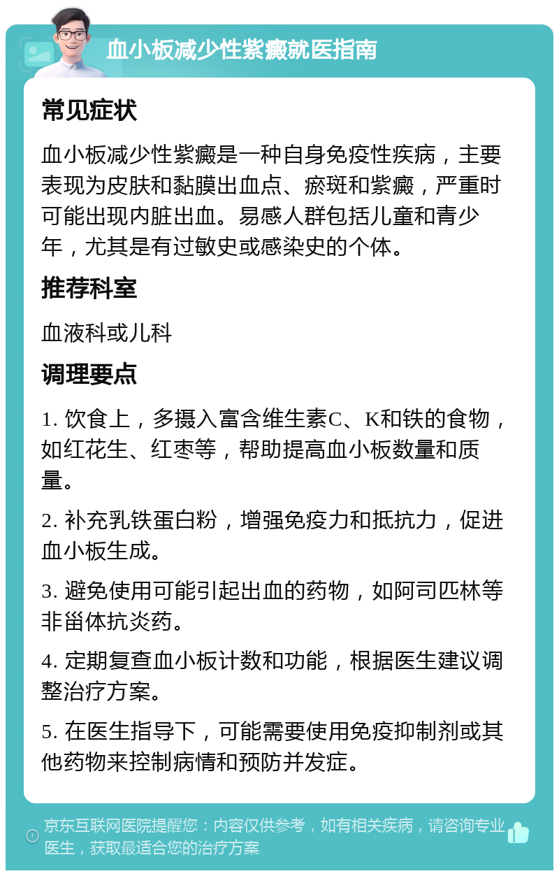 血小板减少性紫癜就医指南 常见症状 血小板减少性紫癜是一种自身免疫性疾病，主要表现为皮肤和黏膜出血点、瘀斑和紫癜，严重时可能出现内脏出血。易感人群包括儿童和青少年，尤其是有过敏史或感染史的个体。 推荐科室 血液科或儿科 调理要点 1. 饮食上，多摄入富含维生素C、K和铁的食物，如红花生、红枣等，帮助提高血小板数量和质量。 2. 补充乳铁蛋白粉，增强免疫力和抵抗力，促进血小板生成。 3. 避免使用可能引起出血的药物，如阿司匹林等非甾体抗炎药。 4. 定期复查血小板计数和功能，根据医生建议调整治疗方案。 5. 在医生指导下，可能需要使用免疫抑制剂或其他药物来控制病情和预防并发症。