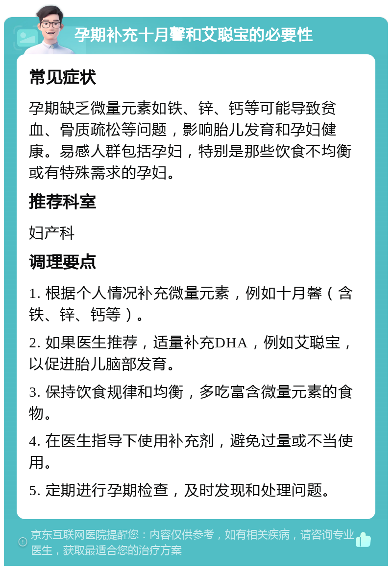 孕期补充十月馨和艾聪宝的必要性 常见症状 孕期缺乏微量元素如铁、锌、钙等可能导致贫血、骨质疏松等问题，影响胎儿发育和孕妇健康。易感人群包括孕妇，特别是那些饮食不均衡或有特殊需求的孕妇。 推荐科室 妇产科 调理要点 1. 根据个人情况补充微量元素，例如十月馨（含铁、锌、钙等）。 2. 如果医生推荐，适量补充DHA，例如艾聪宝，以促进胎儿脑部发育。 3. 保持饮食规律和均衡，多吃富含微量元素的食物。 4. 在医生指导下使用补充剂，避免过量或不当使用。 5. 定期进行孕期检查，及时发现和处理问题。