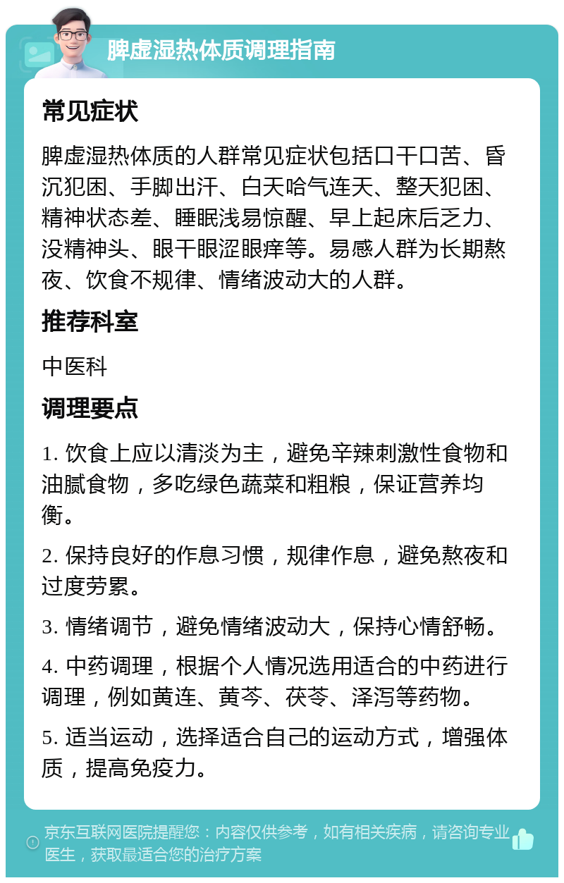 脾虚湿热体质调理指南 常见症状 脾虚湿热体质的人群常见症状包括口干口苦、昏沉犯困、手脚出汗、白天哈气连天、整天犯困、精神状态差、睡眠浅易惊醒、早上起床后乏力、没精神头、眼干眼涩眼痒等。易感人群为长期熬夜、饮食不规律、情绪波动大的人群。 推荐科室 中医科 调理要点 1. 饮食上应以清淡为主，避免辛辣刺激性食物和油腻食物，多吃绿色蔬菜和粗粮，保证营养均衡。 2. 保持良好的作息习惯，规律作息，避免熬夜和过度劳累。 3. 情绪调节，避免情绪波动大，保持心情舒畅。 4. 中药调理，根据个人情况选用适合的中药进行调理，例如黄连、黄芩、茯苓、泽泻等药物。 5. 适当运动，选择适合自己的运动方式，增强体质，提高免疫力。