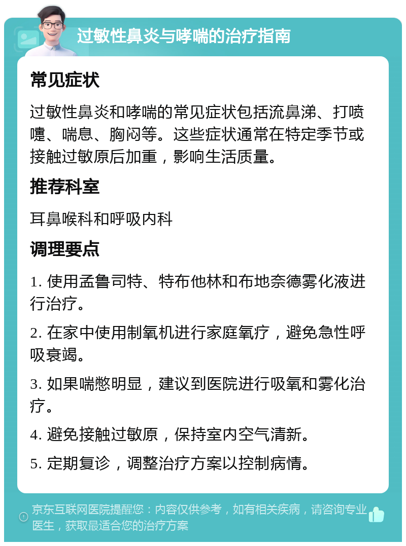 过敏性鼻炎与哮喘的治疗指南 常见症状 过敏性鼻炎和哮喘的常见症状包括流鼻涕、打喷嚏、喘息、胸闷等。这些症状通常在特定季节或接触过敏原后加重，影响生活质量。 推荐科室 耳鼻喉科和呼吸内科 调理要点 1. 使用孟鲁司特、特布他林和布地奈德雾化液进行治疗。 2. 在家中使用制氧机进行家庭氧疗，避免急性呼吸衰竭。 3. 如果喘憋明显，建议到医院进行吸氧和雾化治疗。 4. 避免接触过敏原，保持室内空气清新。 5. 定期复诊，调整治疗方案以控制病情。