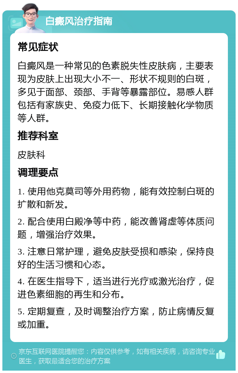 白癜风治疗指南 常见症状 白癜风是一种常见的色素脱失性皮肤病，主要表现为皮肤上出现大小不一、形状不规则的白斑，多见于面部、颈部、手背等暴露部位。易感人群包括有家族史、免疫力低下、长期接触化学物质等人群。 推荐科室 皮肤科 调理要点 1. 使用他克莫司等外用药物，能有效控制白斑的扩散和新发。 2. 配合使用白殿净等中药，能改善肾虚等体质问题，增强治疗效果。 3. 注意日常护理，避免皮肤受损和感染，保持良好的生活习惯和心态。 4. 在医生指导下，适当进行光疗或激光治疗，促进色素细胞的再生和分布。 5. 定期复查，及时调整治疗方案，防止病情反复或加重。