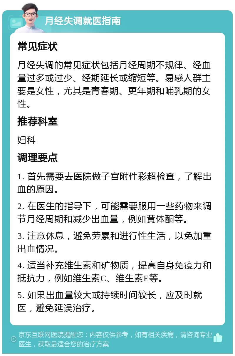 月经失调就医指南 常见症状 月经失调的常见症状包括月经周期不规律、经血量过多或过少、经期延长或缩短等。易感人群主要是女性，尤其是青春期、更年期和哺乳期的女性。 推荐科室 妇科 调理要点 1. 首先需要去医院做子宫附件彩超检查，了解出血的原因。 2. 在医生的指导下，可能需要服用一些药物来调节月经周期和减少出血量，例如黄体酮等。 3. 注意休息，避免劳累和进行性生活，以免加重出血情况。 4. 适当补充维生素和矿物质，提高自身免疫力和抵抗力，例如维生素C、维生素E等。 5. 如果出血量较大或持续时间较长，应及时就医，避免延误治疗。