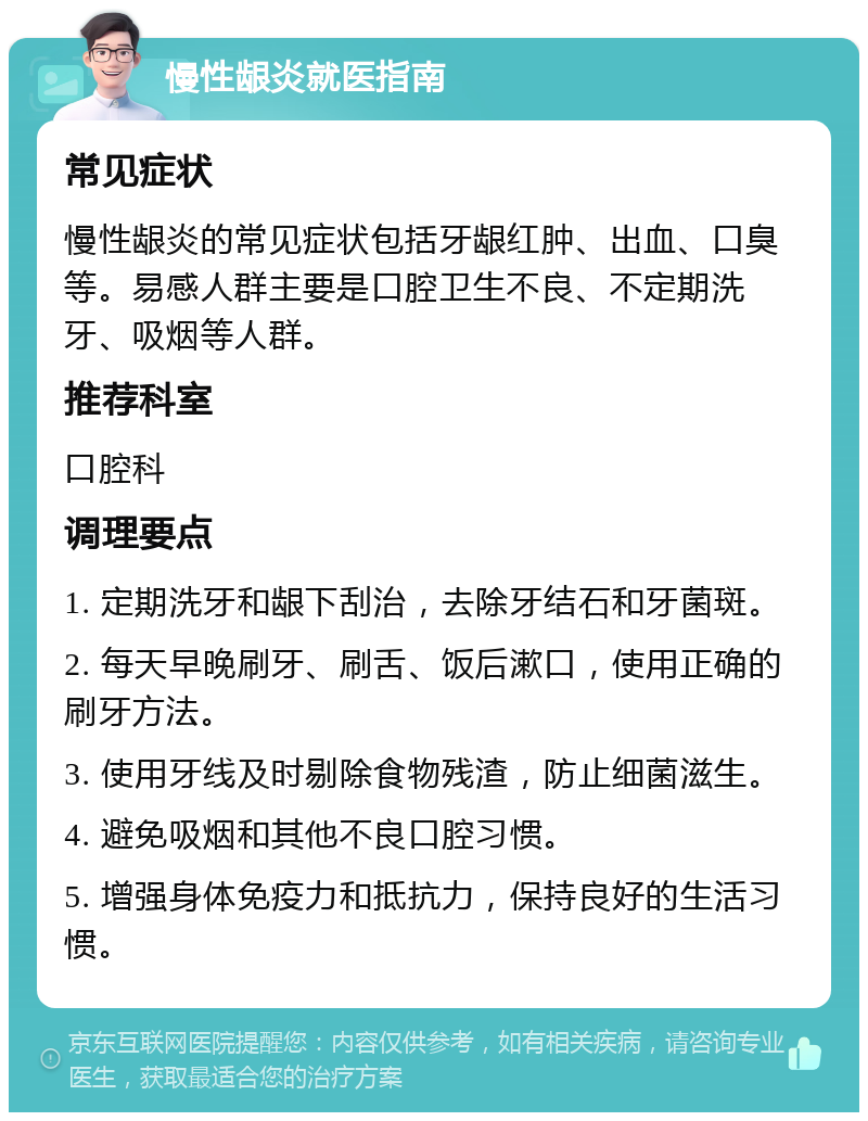 慢性龈炎就医指南 常见症状 慢性龈炎的常见症状包括牙龈红肿、出血、口臭等。易感人群主要是口腔卫生不良、不定期洗牙、吸烟等人群。 推荐科室 口腔科 调理要点 1. 定期洗牙和龈下刮治，去除牙结石和牙菌斑。 2. 每天早晚刷牙、刷舌、饭后漱口，使用正确的刷牙方法。 3. 使用牙线及时剔除食物残渣，防止细菌滋生。 4. 避免吸烟和其他不良口腔习惯。 5. 增强身体免疫力和抵抗力，保持良好的生活习惯。