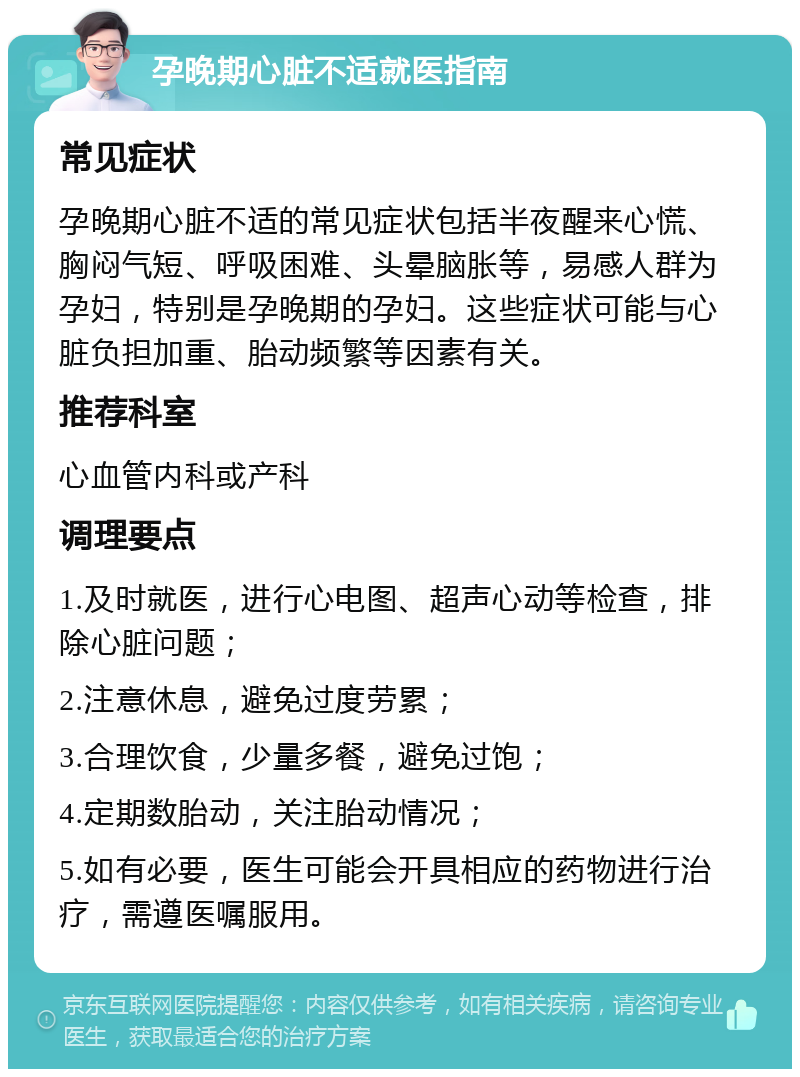 孕晚期心脏不适就医指南 常见症状 孕晚期心脏不适的常见症状包括半夜醒来心慌、胸闷气短、呼吸困难、头晕脑胀等，易感人群为孕妇，特别是孕晚期的孕妇。这些症状可能与心脏负担加重、胎动频繁等因素有关。 推荐科室 心血管内科或产科 调理要点 1.及时就医，进行心电图、超声心动等检查，排除心脏问题； 2.注意休息，避免过度劳累； 3.合理饮食，少量多餐，避免过饱； 4.定期数胎动，关注胎动情况； 5.如有必要，医生可能会开具相应的药物进行治疗，需遵医嘱服用。