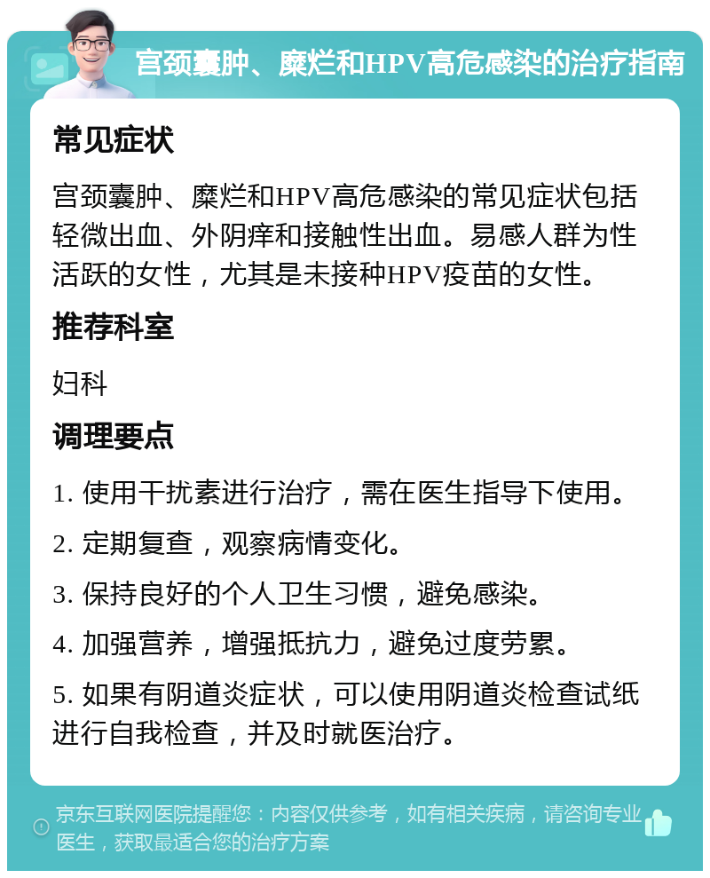 宫颈囊肿、糜烂和HPV高危感染的治疗指南 常见症状 宫颈囊肿、糜烂和HPV高危感染的常见症状包括轻微出血、外阴痒和接触性出血。易感人群为性活跃的女性，尤其是未接种HPV疫苗的女性。 推荐科室 妇科 调理要点 1. 使用干扰素进行治疗，需在医生指导下使用。 2. 定期复查，观察病情变化。 3. 保持良好的个人卫生习惯，避免感染。 4. 加强营养，增强抵抗力，避免过度劳累。 5. 如果有阴道炎症状，可以使用阴道炎检查试纸进行自我检查，并及时就医治疗。