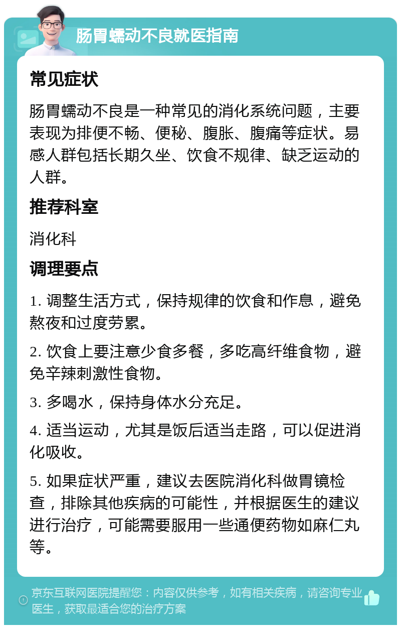 肠胃蠕动不良就医指南 常见症状 肠胃蠕动不良是一种常见的消化系统问题，主要表现为排便不畅、便秘、腹胀、腹痛等症状。易感人群包括长期久坐、饮食不规律、缺乏运动的人群。 推荐科室 消化科 调理要点 1. 调整生活方式，保持规律的饮食和作息，避免熬夜和过度劳累。 2. 饮食上要注意少食多餐，多吃高纤维食物，避免辛辣刺激性食物。 3. 多喝水，保持身体水分充足。 4. 适当运动，尤其是饭后适当走路，可以促进消化吸收。 5. 如果症状严重，建议去医院消化科做胃镜检查，排除其他疾病的可能性，并根据医生的建议进行治疗，可能需要服用一些通便药物如麻仁丸等。